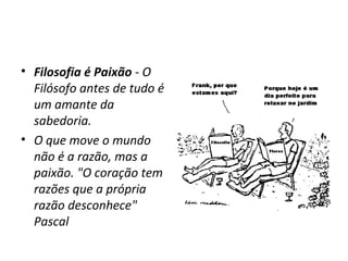 • Filosofia é Paixão - O
Filósofo antes de tudo é
um amante da
sabedoria.
• O que move o mundo
não é a razão, mas a
paixão. "O coração tem
razões que a própria
razão desconhece"
Pascal

 