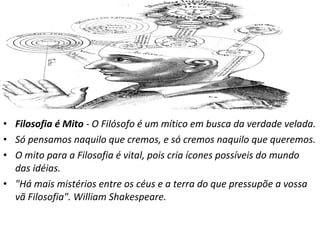 • Filosofia é Mito - O Filósofo é um mítico em busca da verdade velada.
• Só pensamos naquilo que cremos, e só cremos naquilo que queremos.
• O mito para a Filosofia é vital, pois cria ícones possíveis do mundo
das idéias.
• "Há mais mistérios entre os céus e a terra do que pressupõe a vossa
vã Filosofia". William Shakespeare.

 