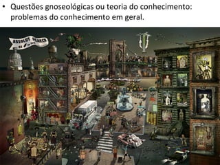 • Questões gnoseológicas ou teoria do conhecimento:
problemas do conhecimento em geral.

 
