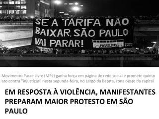 Movimento Passe Livre (MPL) ganha força em página de rede social e promete quinto
ato contra "injustiças" nesta segunda-feira, no Largo da Batata, zona oeste da capital

EM RESPOSTA À VIOLÊNCIA, MANIFESTANTES
PREPARAM MAIOR PROTESTO EM SÃO
PAULO

 