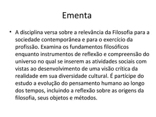 Ementa
• A disciplina versa sobre a relevância da Filosofia para a
sociedade contemporânea e para o exercício da
profissão. Examina os fundamentos filosóficos
enquanto instrumentos de reflexão e compreensão do
universo no qual se inserem as atividades sociais com
vistas ao desenvolvimento de uma visão crítica da
realidade em sua diversidade cultural. É partícipe do
estudo a evolução do pensamento humano ao longo
dos tempos, incluindo a reflexão sobre as origens da
filosofia, seus objetos e métodos.

 