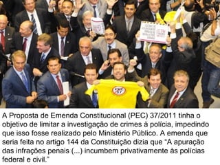 A Proposta de Emenda Constitucional (PEC) 37/2011 tinha o
objetivo de limitar a investigação de crimes à polícia, impedindo
que isso fosse realizado pelo Ministério Público. A emenda que
seria feita no artigo 144 da Constituição dizia que “A apuração
das infrações penais (...) incumbem privativamente às polícias
federal e civil.”

 