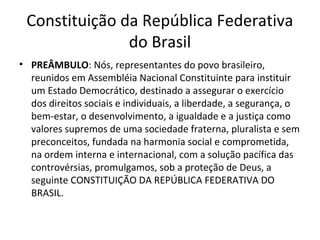 Constituição da República Federativa
do Brasil
• PREÂMBULO: Nós, representantes do povo brasileiro,
reunidos em Assembléia Nacional Constituinte para instituir
um Estado Democrático, destinado a assegurar o exercício
dos direitos sociais e individuais, a liberdade, a segurança, o
bem-estar, o desenvolvimento, a igualdade e a justiça como
valores supremos de uma sociedade fraterna, pluralista e sem
preconceitos, fundada na harmonia social e comprometida,
na ordem interna e internacional, com a solução pacífica das
controvérsias, promulgamos, sob a proteção de Deus, a
seguinte CONSTITUIÇÃO DA REPÚBLICA FEDERATIVA DO
BRASIL.

 