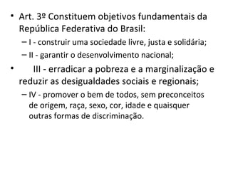 • Art. 3º Constituem objetivos fundamentais da
República Federativa do Brasil:
– I - construir uma sociedade livre, justa e solidária;
– II - garantir o desenvolvimento nacional;

•

III - erradicar a pobreza e a marginalização e
reduzir as desigualdades sociais e regionais;
– IV - promover o bem de todos, sem preconceitos
de origem, raça, sexo, cor, idade e quaisquer
outras formas de discriminação.

 