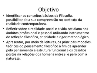 Objetivo
• Identificar os conceitos básicos da Filosofia,
possibilitando a sua compreensão no contexto da
realidade contemporânea.
• Refletir sobre a realidade social e a vida cotidiana nos
âmbitos profissional e pessoal utilizando instrumentos
de reflexão filosófica, criticidade e rigor metodológico.
• Apresentar, por meio de leituras, os principais modelos
teóricos do pensamento filosófico a fim de aprender
pelo pensamento a estrutura funcional e os desafios
postos na relações dos homens entre si e para com a
natureza.

 