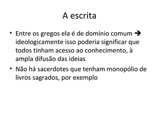 A escrita
• Entre os gregos ela é de domínio comum 
ideologicamente isso poderia significar que
todos tinham acesso ao conhecimento, à
ampla difusão das ideias
• Não há sacerdotes que tenham monopólio de
livros sagrados, por exemplo

 