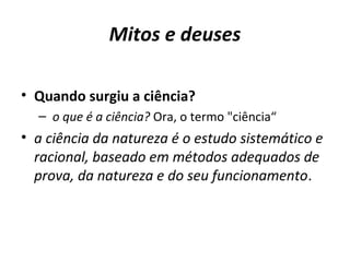 Mitos e deuses
• Quando surgiu a ciência?
– o que é a ciência? Ora, o termo "ciência“

• a ciência da natureza é o estudo sistemático e
racional, baseado em métodos adequados de
prova, da natureza e do seu funcionamento.

 