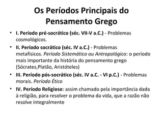 Os Períodos Principais do
Pensamento Grego
• I. Período pré-socrático (séc. VII-V a.C.) - Problemas
cosmológicos.
• II. Período socrático (séc. IV a.C.) - Problemas
metafísicos. Período Sistemático ou Antropológico: o período
mais importante da história do pensamento grego
(Sócrates,Platão, Aristóteles)
• III. Período pós-socrático (séc. IV a.C. - VI p.C.) - Problemas
morais. Período Ético
• IV. Período Religioso: assim chamado pela importância dada
à religião, para resolver o problema da vida, que a razão não
resolve integralmente

 
