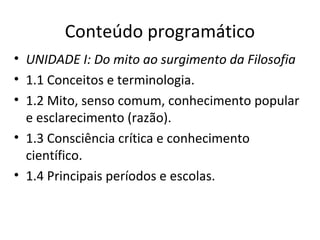 Conteúdo programático
• UNIDADE I: Do mito ao surgimento da Filosofia
• 1.1 Conceitos e terminologia.
• 1.2 Mito, senso comum, conhecimento popular
e esclarecimento (razão).
• 1.3 Consciência crítica e conhecimento
científico.
• 1.4 Principais períodos e escolas.

 
