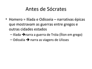Antes de Sócrates
• Homero = Ilíada e Odisseia – narrativas épicas
que mostravam as guerras entre gregos e
outras cidades estados
– Ilíada narra a guerra de Tróia (Ílion em grego)
– Odisséia  narra as viagens de Ulisses

 