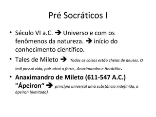 Pré Socráticos I
• Século VI a.C.  Universo e com os
fenômenos da natureza.  início do
conhecimento científico.
• Tales de Mileto  Todas as coisas estão cheias de deuses. O
imã possui vida, pois atrai o ferro., Anaximandro e Heráclito .
• Anaximandro de Mileto (611-547 A.C.)
"Ápeiron“  princípio universal uma substância indefinida, o
ápeiron (ilimitado)

 