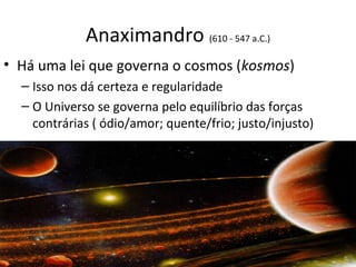 Anaximandro (610 - 547 a.C.)
• Há uma lei que governa o cosmos (kosmos)
– Isso nos dá certeza e regularidade
– O Universo se governa pelo equilíbrio das forças
contrárias ( ódio/amor; quente/frio; justo/injusto)

 
