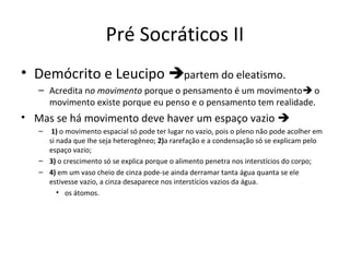 Pré Socráticos II
• Demócrito e Leucipo partem do eleatismo.
– Acredita no movimento porque o pensamento é um movimento o
movimento existe porque eu penso e o pensamento tem realidade.

• Mas se há movimento deve haver um espaço vazio 
–

1) o movimento espacial só pode ter lugar no vazio, pois o pleno não pode acolher em
si nada que Ihe seja heterogêneo; 2)a rarefação e a condensação só se explicam pelo
espaço vazio;
– 3) o crescimento só se explica porque o alimento penetra nos interstícios do corpo;
– 4) em um vaso cheio de cinza pode-se ainda derramar tanta água quanta se ele
estivesse vazio, a cinza desaparece nos interstícios vazios da água.
• os átomos.

 