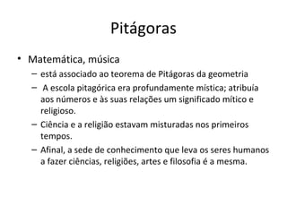 Pitágoras
• Matemática, música
– está associado ao teorema de Pitágoras da geometria
– A escola pitagórica era profundamente mística; atribuía
aos números e às suas relações um significado mítico e
religioso.
– Ciência e a religião estavam misturadas nos primeiros
tempos.
– Afinal, a sede de conhecimento que leva os seres humanos
a fazer ciências, religiões, artes e filosofia é a mesma.

 