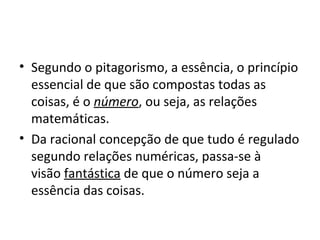 • Segundo o pitagorismo, a essência, o princípio
essencial de que são compostas todas as
coisas, é o número, ou seja, as relações
matemáticas.
• Da racional concepção de que tudo é regulado
segundo relações numéricas, passa-se à
visão fantástica de que o número seja a
essência das coisas.

 