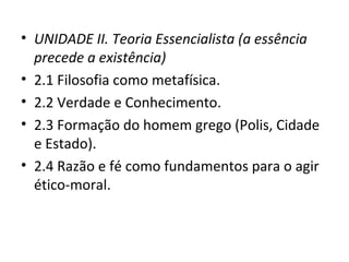 • UNIDADE II. Teoria Essencialista (a essência
precede a existência)
• 2.1 Filosofia como metafísica.
• 2.2 Verdade e Conhecimento.
• 2.3 Formação do homem grego (Polis, Cidade
e Estado).
• 2.4 Razão e fé como fundamentos para o agir
ético-moral.

 