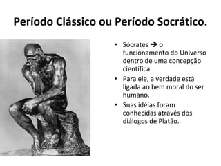 Período Clássico ou Período Socrático.
• Sócrates  o
funcionamento do Universo
dentro de uma concepção
científica.
• Para ele, a verdade está
ligada ao bem moral do ser
humano.
• Suas idéias foram
conhecidas através dos
diálogos de Platão.

 
