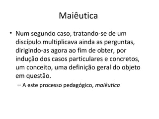 Maiêutica
• Num segundo caso, tratando-se de um
discípulo multiplicava ainda as perguntas,
dirigindo-as agora ao fim de obter, por
indução dos casos particulares e concretos,
um conceito, uma definição geral do objeto
em questão.
– A este processo pedagógico, maiêutica

 