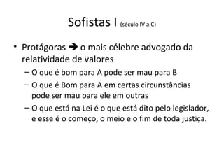 Sofistas I (século IV a.C)
• Protágoras  o mais célebre advogado da
relatividade de valores
– O que é bom para A pode ser mau para B
– O que é Bom para A em certas circunstâncias
pode ser mau para ele em outras
– O que está na Lei é o que está dito pelo legislador,
e esse é o começo, o meio e o fim de toda justiça.

 