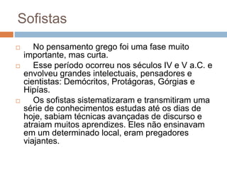 Sofistas
 No pensamento grego foi uma fase muito
importante, mas curta.
 Esse período ocorreu nos séculos IV e V a.C. e
envolveu grandes intelectuais, pensadores e
cientistas: Demócritos, Protágoras, Górgias e
Hipías.
 Os sofistas sistematizaram e transmitiram uma
série de conhecimentos estudas até os dias de
hoje, sabiam técnicas avançadas de discurso e
atraiam muitos aprendizes. Eles não ensinavam
em um determinado local, eram pregadores
viajantes.
 