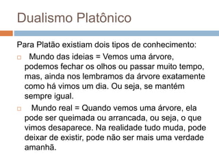 Dualismo Platônico
Para Platão existiam dois tipos de conhecimento:
 Mundo das ideias = Vemos uma árvore,
podemos fechar os olhos ou passar muito tempo,
mas, ainda nos lembramos da árvore exatamente
como há vimos um dia. Ou seja, se mantém
sempre igual.
 Mundo real = Quando vemos uma árvore, ela
pode ser queimada ou arrancada, ou seja, o que
vimos desaparece. Na realidade tudo muda, pode
deixar de existir, pode não ser mais uma verdade
amanhã.
 