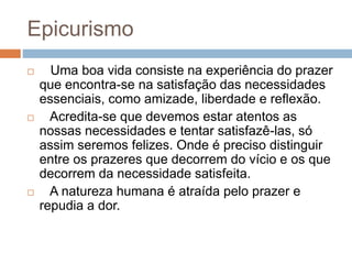 Epicurismo
 Uma boa vida consiste na experiência do prazer
que encontra-se na satisfação das necessidades
essenciais, como amizade, liberdade e reflexão.
 Acredita-se que devemos estar atentos as
nossas necessidades e tentar satisfazê-las, só
assim seremos felizes. Onde é preciso distinguir
entre os prazeres que decorrem do vício e os que
decorrem da necessidade satisfeita.
 A natureza humana é atraída pelo prazer e
repudia a dor.
 