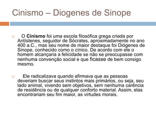 Cinismo – Diogenes de Sinope
 O Cinismo foi uma escola filosófica grega criada por
Antístenes, seguidor de Sócrates, aproximadamente no ano
400 a.C., mas seu nome de maior destaque foi Diógenes de
Sinope, conhecido como o cínico. De acordo com ele o
homem alcançaria a felicidade se não se preocupasse com
nenhuma convenção social e que ficasse de bem consigo
mesmo.
 Ele radicalizava quando afirmava que as pessoas
deveriam buscar seus instintos mais primários, ou seja, seu
lado animal, vivendo sem objetivos, sem nenhuma carência
de residência ou de qualquer conforto material. Assim, elas
encontrariam seu fim maior, as virtudes morais.
 