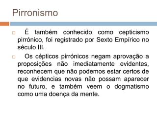 Pirronismo
 É também conhecido como cepticismo
pirrónico, foi registrado por Sexto Empírico no
século III.
 Os cépticos pirrónicos negam aprovação a
proposições não imediatamente evidentes,
reconhecem que não podemos estar certos de
que evidencias novas não possam aparecer
no futuro, e também veem o dogmatismo
como uma doença da mente.
 