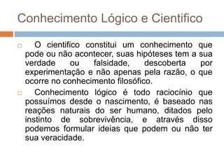 Conhecimento Lógico e Cientifico
 O cientifico constitui um conhecimento que
pode ou não acontecer, suas hipóteses tem a sua
verdade ou falsidade, descoberta por
experimentação e não apenas pela razão, o que
ocorre no conhecimento filosófico.
 Conhecimento lógico é todo raciocínio que
possuímos desde o nascimento, é baseado nas
reações naturais do ser humano, ditados pelo
instinto de sobrevivência, e através disso
podemos formular ideias que podem ou não ter
sua veracidade.
 