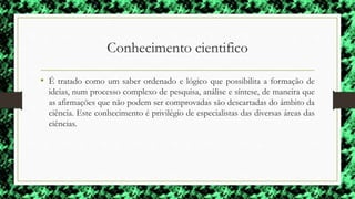 Conhecimento cientifico
• É tratado como um saber ordenado e lógico que possibilita a formação de
ideias, num processo complexo de pesquisa, análise e síntese, de maneira que
as afirmações que não podem ser comprovadas são descartadas do âmbito da
ciência. Este conhecimento é privilégio de especialistas das diversas áreas das
ciências.
 