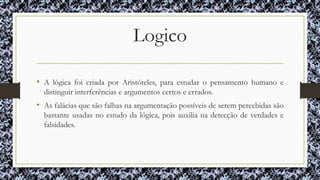 Logico
• A lógica foi criada por Aristóteles, para estudar o pensamento humano e
distinguir interferências e argumentos certos e errados.
• As falácias que são falhas na argumentação possíveis de serem percebidas são
bastante usadas no estudo da lógica, pois auxilia na detecção de verdades e
falsidades.
 