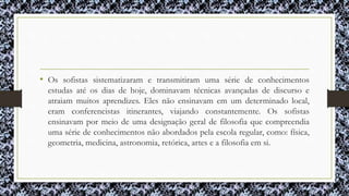 • Os sofistas sistematizaram e transmitiram uma série de conhecimentos
estudas até os dias de hoje, dominavam técnicas avançadas de discurso e
atraiam muitos aprendizes. Eles não ensinavam em um determinado local,
eram conferencistas itinerantes, viajando constantemente. Os sofistas
ensinavam por meio de uma designação geral de filosofia que compreendia
uma série de conhecimentos não abordados pela escola regular, como: física,
geometria, medicina, astronomia, retórica, artes e a filosofia em si.
 