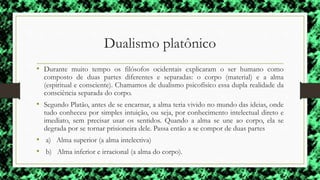 Dualismo platônico
• Durante muito tempo os filósofos ocidentais explicaram o ser humano como
composto de duas partes diferentes e separadas: o corpo (material) e a alma
(espiritual e consciente). Chamamos de dualismo psicofísico essa dupla realidade da
consciência separada do corpo.
• Segundo Platão, antes de se encarnar, a alma teria vivido no mundo das ideias, onde
tudo conheceu por simples intuição, ou seja, por conhecimento intelectual direto e
imediato, sem precisar usar os sentidos. Quando a alma se une ao corpo, ela se
degrada por se tornar prisioneira dele. Passa então a se compor de duas partes
• a) Alma superior (a alma intelectiva)
• b) Alma inferior e irracional (a alma do corpo).
 