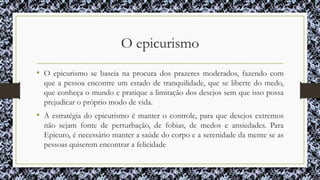 O epicurismo
• O epicurismo se baseia na procura dos prazeres moderados, fazendo com
que a pessoa encontre um estado de tranquilidade, que se liberte do medo,
que conheça o mundo e pratique a limitação dos desejos sem que isso possa
prejudicar o próprio modo de vida.
• A estratégia do epicurismo é manter o controle, para que desejos extremos
não sejam fonte de perturbação, de fobias, de medos e ansiedades. Para
Epicuro, é necessário manter a saúde do corpo e a serenidade da mente se as
pessoas quiserem encontrar a felicidade
 