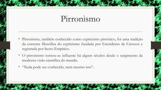 Pirronismo
• Pirronismo, também conhecido como cepticismo pirrónico, foi uma tradição
da corrente filosófica do cepticismo fundada por Enesidemo de Cnossos e
registrada por Sexto Empírico.
• O pirronismo tornou-se influente há alguns séculos desde o surgimento da
moderna visão científica do mundo.
• “Nada pode ser conhecido, nem mesmo isto”.
 