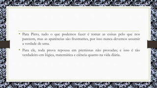 • Para Pirro, tudo o que podemos fazer é tomar as coisas pelo que nos
parecem, mas as aparências são frustrantes, por isso nunca devemos assumir
a verdade de uma.
• Para ele, toda prova repousa em premissas não provadas; e isso é tão
verdadeiro em lógica, matemática e ciência quanto na vida diária.
 