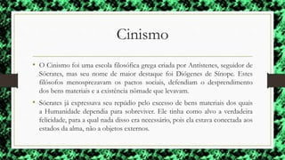 Cinismo
• O Cinismo foi uma escola filosófica grega criada por Antístenes, seguidor de
Sócrates, mas seu nome de maior destaque foi Diógenes de Sínope. Estes
filósofos menosprezavam os pactos sociais, defendiam o desprendimento
dos bens materiais e a existência nômade que levavam.
• Sócrates já expressava seu repúdio pelo excesso de bens materiais dos quais
a Humanidade dependia para sobreviver. Ele tinha como alvo a verdadeira
felicidade, para a qual nada disso era necessário, pois ela estava conectada aos
estados da alma, não a objetos externos.
 
