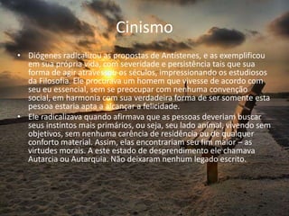 Cinismo
• Diógenes radicalizou as propostas de Antístenes, e as exemplificou
em sua própria vida, com severidade e persistência tais que sua
forma de agir atravessou os séculos, impressionando os estudiosos
da Filosofia. Ele procurava um homem que vivesse de acordo com
seu eu essencial, sem se preocupar com nenhuma convenção
social, em harmonia com sua verdadeira forma de ser somente esta
pessoa estaria apta a alcançar a felicidade.
• Ele radicalizava quando afirmava que as pessoas deveriam buscar
seus instintos mais primários, ou seja, seu lado animal, vivendo sem
objetivos, sem nenhuma carência de residência ou de qualquer
conforto material. Assim, elas encontrariam seu fim maior – as
virtudes morais. A este estado de desprendimento ele chamava
Autarcia ou Autarquia. Não deixaram nenhum legado escrito.
 