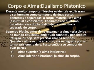 Corpo e Alma:Dualismo Platônico
Durante muito tempo os filósofos ocidentais explicaram
o ser humano como composto de duas partes
diferentes e separadas: o corpo (material) e a alma
(espiritual e consciente). Chamamos de dualismo
psicofísico essa dupla realidade da consciência
separada do corpo.
Segundo Platão, antes de se encarnar, a alma teria vivido
no mundo das ideias, onde tudo conheceu por simples
intuição, ou seja sem precisar usar os sentidos.
Quando a alma se une ao corpo, ela se degrada por se
tornar prisioneira dele. Passa então a se compor de
duas partes
a) Alma superior (a alma intelectiva)
b) Alma inferior e irracional (a alma do corpo).
 