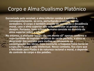 Corpo e Alma:Dualismo Platônico
Escravizada pelo sensível, a alma inferior conduz á opinião e,
consequentemente, ao erro, perturbando o conhecimento
verdadeiro. O corpo é também ocasião de corrupção e decadência
moral, caso a alma superior não saiba controlar as paixões e os
desejos. Portanto, todo esforço humano consiste no domínio da
alma superior sobre a inferior.
No entanto, o aforismo “corpo são em mente sã” apenas confirma a
superioridade do espírito: na posse de saúde perfeita, a alma se
desprende dos sentidos para melhor se concentrar na
contemplação das ideias. Caso contrario, a fraqueza física torna-se
empecilho maior á vida intelectual. Nesse contexto, fica claro que
a felicidade para Platão é de natureza racional e moral, e depende
do controle do corpo e das paixões.
 