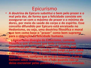 Epicurismo
• A doutrina de Epicuro substitui o bem pelo prazer e o
mal pela dor, de forma que a felicidade consiste em
assegurar-se com o máximo de prazer e o mínimo de
dores, por meio da saúde do corpo e do espírito. Esse
conceito difundido por Epicuro está enraizado no
Hedonismo, ou seja, uma doutrina filosófica e moral
que tem como base o "prazer" como bem supremo
para a obtenção da felicidade humana.
• , o Epicurismo divergia do Estoicismo, corrente
filosófica que afirmava que todo o Universo era
governado por uma razão universal, divina, que
ordena todas as coisas, onde tudo surge a partir dele
e de acordo com ele. O Estoicismo baseava-se numa
ética rigorosa, conforme as leis da natureza, e que o
homem sábio torna-se livre e feliz quando não se
deixa escravizar pelas paixões e pelas coisas externas.
 