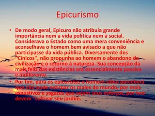 Epicurismo
• De modo geral, Epicuro não atribuía grande
importância nem a vida política nem à social.
Considerava o Estado como uma mera conveniência e
aconselhava o homem bem avisado a que não
participasse da vida pública. Diversamente dos
"Cínicos", não propunha ao homem o abandono da
civilização e o retorno à natureza. Sua concepção da
mais feliz das existências era essencialmente passiva
e indiferente.
• Por fim, para os epicuristas o homem sábio perceberá
que não pode extirpar os males do mundo, por mais
exaustivos e sagazes que sejam seus esforços, por isso
devem “cultivar seu jardim.
 