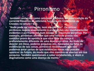Pirronismo
• também conhecido como ceticismo pirrônico, foi uma tradição da
corrente filosófica do ceticismo fundada por Enesidemo de
Cnossos no século I d.C.
• "Nada pode ser conhecido, nem mesmo isto". Os céticos
pirrônicos negam assentimento a proposições não imediatamente
evidentes e permanecem num estado de inquirição perpétua. Por
exemplo, pirrônicos afirmam que uma falta de provas não
constitui prova do oposto, e que essa falta de crença é
profundamente diferente de uma descrença ativa. Ao invés de
descrer em Deus, poderes psíquicos etc., baseados na falta de
evidências de tais coisas, pirrônicos reconhecem que não
podemos estar certos de que evidências novas não possam
aparecer no futuro, de modo que eles mantém-se abertos em sua
pesquisa. Também questionam o saber estabelecido, e vêem o
dogmatismo como uma doença da mente.”
 