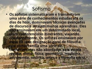 Sofismo
• Os sofistas sistematizaram e transmitiram
uma série de conhecimentos estudas até os
dias de hoje, dominavam técnicas avançadas
de discurso e atraiam muitos aprendizes. Eles
não ensinavam em um determinado local,
eram conferencistas itinerantes, viajando
constantemente. Os sofistas ensinavam por
meio de uma designação geral de filosofia
que compreendia uma série de
conhecimentos não abordados pela escola
regular, como: física, geometria, medicina,
astronomia, retórica, artes e a filosofia em si.
 
