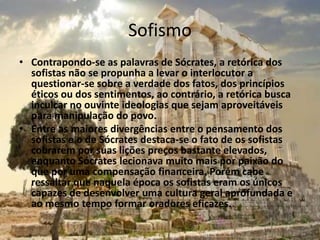 Sofismo
• Contrapondo-se as palavras de Sócrates, a retórica dos
sofistas não se propunha a levar o interlocutor a
questionar-se sobre a verdade dos fatos, dos princípios
éticos ou dos sentimentos, ao contrário, a retórica busca
inculcar no ouvinte ideologias que sejam aproveitáveis
para manipulação do povo.
• Entre as maiores divergências entre o pensamento dos
sofistas e o de Sócrates destaca-se o fato de os sofistas
cobrarem por suas lições preços bastante elevados,
enquanto Sócrates lecionava muito mais por paixão do
que por uma compensação financeira. Porém cabe
ressaltar que naquela época os sofistas eram os únicos
capazes de desenvolver uma cultura geral aprofundada e
ao mesmo tempo formar oradores eficazes.
 