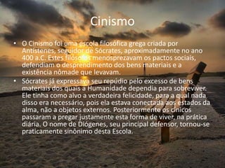 Cinismo
• O Cinismo foi uma escola filosófica grega criada por
Antístenes, seguidor de Sócrates, aproximadamente no ano
400 a.C. Estes filósofos menosprezavam os pactos sociais,
defendiam o desprendimento dos bens materiais e a
existência nômade que levavam.
• Sócrates já expressava seu repúdio pelo excesso de bens
materiais dos quais a Humanidade dependia para sobreviver.
Ele tinha como alvo a verdadeira felicidade, para a qual nada
disso era necessário, pois ela estava conectada aos estados da
alma, não a objetos externos. Posteriormente os cínicos
passaram a pregar justamente esta forma de viver, na prática
diária. O nome de Diógenes, seu principal defensor, tornou-se
praticamente sinônimo desta Escola.
 