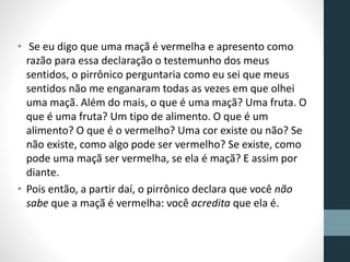 • Se eu digo que uma maçã é vermelha e apresento como
razão para essa declaração o testemunho dos meus
sentidos, o pirrônico perguntaria como eu sei que meus
sentidos não me enganaram todas as vezes em que olhei
uma maçã. Além do mais, o que é uma maçã? Uma fruta. O
que é uma fruta? Um tipo de alimento. O que é um
alimento? O que é o vermelho? Uma cor existe ou não? Se
não existe, como algo pode ser vermelho? Se existe, como
pode uma maçã ser vermelha, se ela é maçã? E assim por
diante.
• Pois então, a partir daí, o pirrônico declara que você não
sabe que a maçã é vermelha: você acredita que ela é.
 