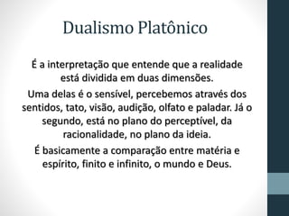 Dualismo Platônico
É a interpretação que entende que a realidade
está dividida em duas dimensões.
Uma delas é o sensível, percebemos através dos
sentidos, tato, visão, audição, olfato e paladar. Já o
segundo, está no plano do perceptível, da
racionalidade, no plano da ideia.
É basicamente a comparação entre matéria e
espírito, finito e infinito, o mundo e Deus.
 