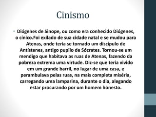 Cinismo
• Diógenes de Sinope, ou como era conhecido Diógenes,
o cínico.Foi exilado de sua cidade natal e se mudou para
Atenas, onde teria se tornado um discípulo de
Antístenes, antigo pupilo de Sócrates. Tornou-se um
mendigo que habitava as ruas de Atenas, fazendo da
pobreza extrema uma virtude. Diz-se que teria vivido
em um grande barril, no lugar de uma casa, e
perambulava pelas ruas, na mais completa miséria,
carregando uma lamparina, durante o dia, alegando
estar procurando por um homem honesto.
 