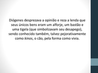 Diógenes desprezava a opinião e reza a lenda que
seus únicos bens eram um alforje, um bastão e
uma tigela (que simbolizavam seu desapego),
sendo conhecido também, talvez pejorativamente
como kinos, o cão, pela forma como vivia.
 